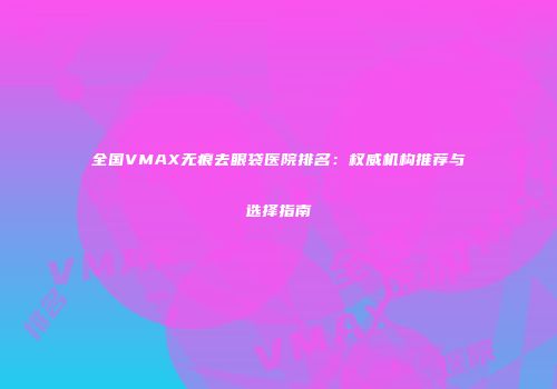 全国VMAX无痕去眼袋医院排名：权威机构推荐与选择指南