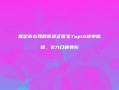 保定市右耳畸形矫正医生Top10榜单揭晓，实力口碑领衔