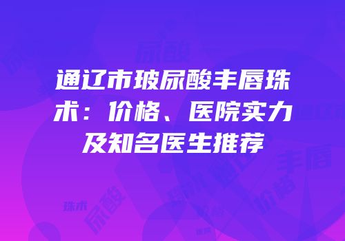 通辽市玻尿酸丰唇珠术：价格、医院实力及知名医生推荐