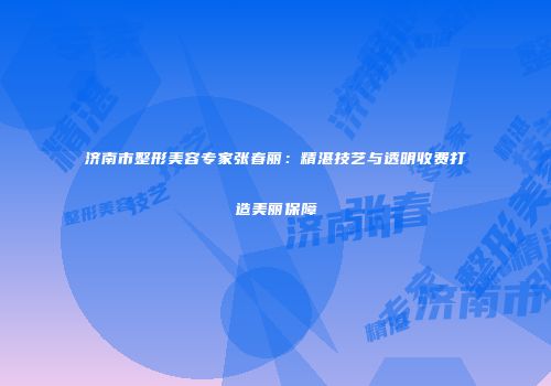 济南市整形美容专家张春丽：精湛技艺与透明收费打造美丽保障