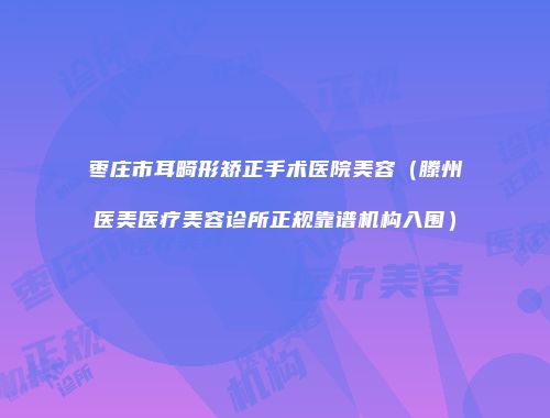 枣庄市耳畸形矫正手术医院美容（滕州医美医疗美容诊所正规靠谱机构入围）