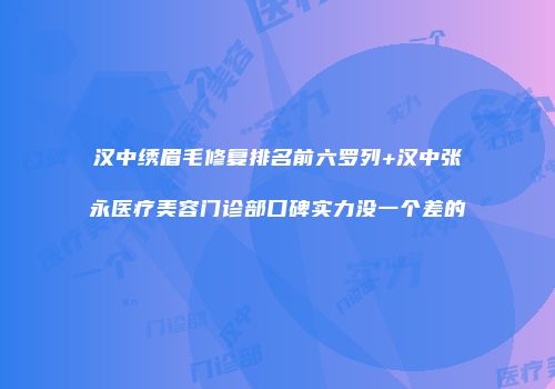 汉中绣眉毛修复排名前六罗列+汉中张永医疗美容门诊部口碑实力没一个差的