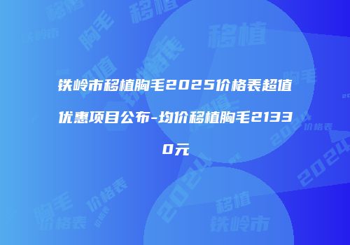 铁岭市移植胸毛2025价格表超值优惠项目公布-均价移植胸毛21330元
