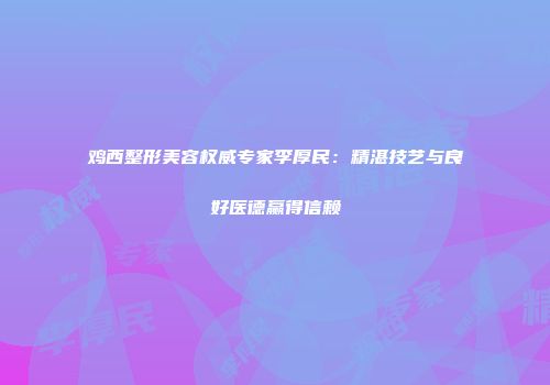 鸡西整形美容权威专家李厚民：精湛技艺与良好医德赢得信赖