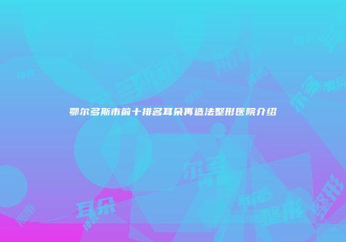 鄂尔多斯市前十排名耳朵再造法整形医院介绍