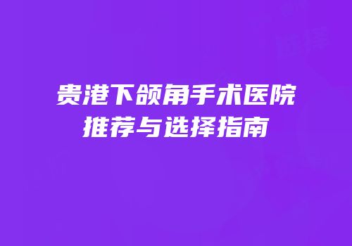 贵港下颌角手术医院推荐与选择指南