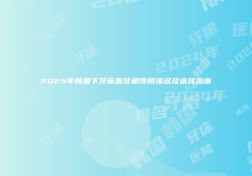2025年韩国下牙床露牙根医院排名及选择指南
