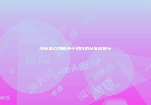 汕头市泪沟眼袋手术价格及医院推荐