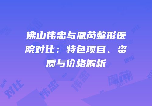 佛山伟忠与凰芮整形医院对比：特色项目、资质与价格解析