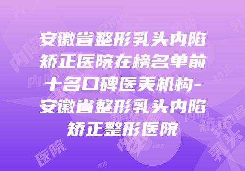 安徽省整形乳头内陷矫正医院在榜名单前十名口碑医美机构-安徽省整形乳头内陷矫正整形医院