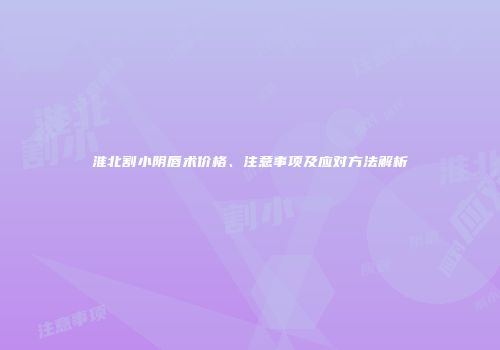 淮北割小阴唇术价格、注意事项及应对方法解析