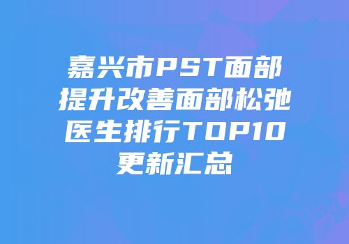 嘉兴市PST面部提升改善面部松弛医生排行TOP10更新汇总