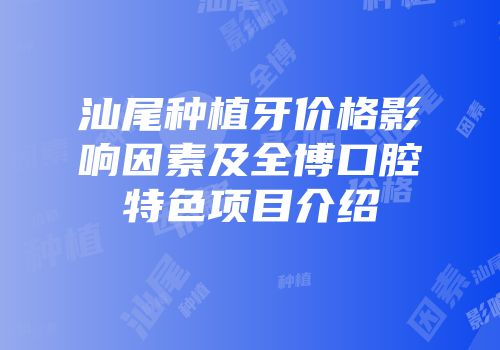 汕尾种植牙价格影响因素及全博口腔特色项目介绍