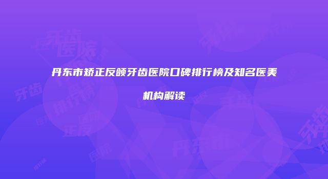丹东市矫正反颌牙齿医院口碑排行榜及知名医美机构解读