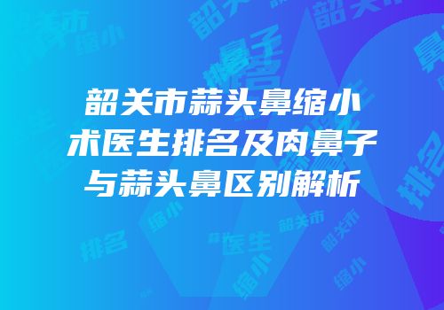 韶关市蒜头鼻缩小术医生排名及肉鼻子与蒜头鼻区别解析
