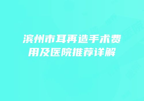 滨州市耳再造手术费用及医院推荐详解
