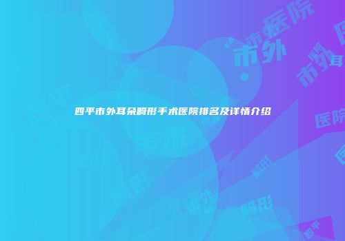四平市外耳朵畸形手术医院排名及详情介绍