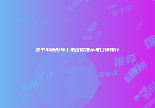 晋中市畸形耳手术医院推荐与口碑排行