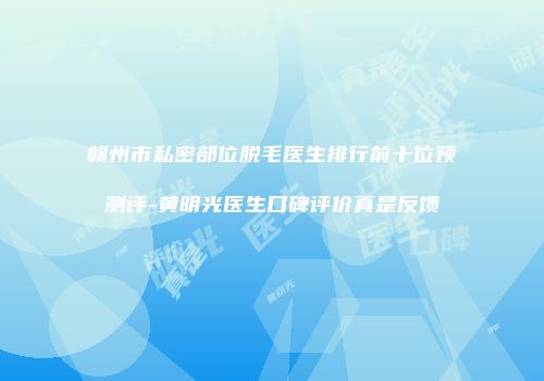 赣州市私密部位脱毛医生排行前十位预测评-黄明光医生口碑评价真是反馈