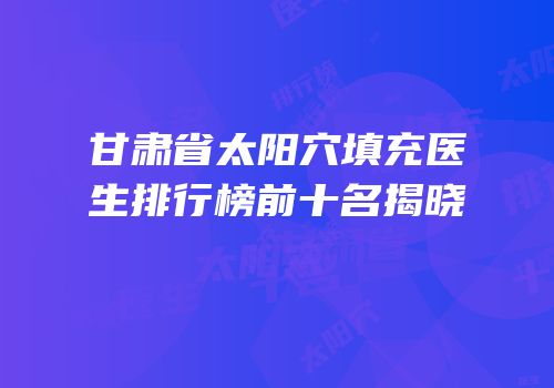 甘肃省太阳穴填充医生排行榜前十名揭晓