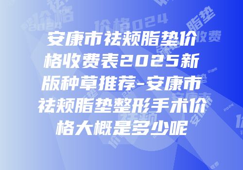 安康市祛颊脂垫价格收费表2025新版种草推荐-安康市祛颊脂垫整形手术价格大概是多少呢
