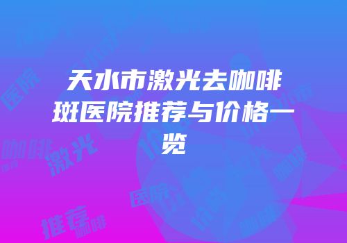 天水市激光去咖啡斑医院推荐与价格一览