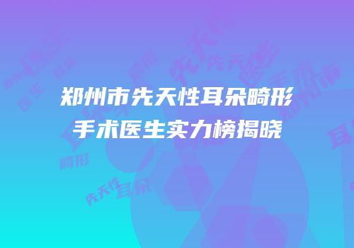 郑州市先天性耳朵畸形手术医生实力榜揭晓