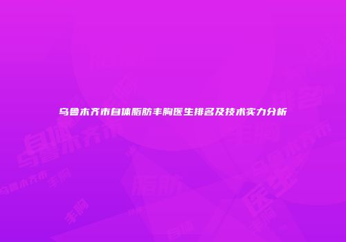 乌鲁木齐市自体脂肪丰胸医生排名及技术实力分析