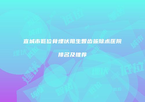 宣城市低位骨埋伏阻生智齿拔除术医院排名及推荐