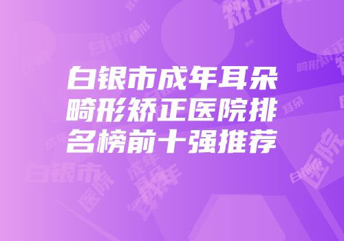 白银市成年耳朵畸形矫正医院排名榜前十强推荐