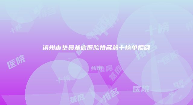 滨州市垫鼻基底医院排名前十榜单揭晓