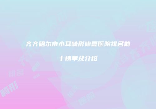 齐齐哈尔市小耳畸形修复医院排名前十榜单及介绍