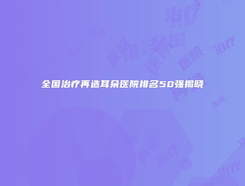 全国治疗再造耳朵医院排名50强揭晓