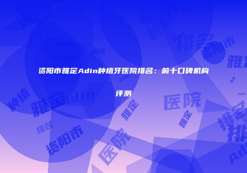 资阳市雅定Adin种植牙医院排名：前十口碑机构评测