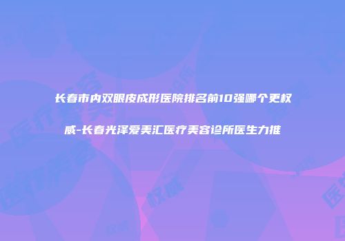 长春市内双眼皮成形医院排名前10强哪个更权威-长春光泽爱美汇医疗美容诊所医生力推