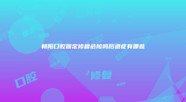 朝阳口腔固定修复危险吗后遗症有哪些