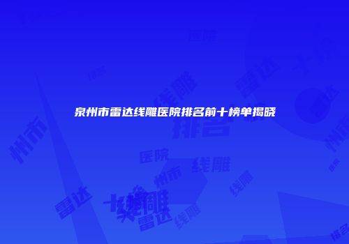 泉州市雷达线雕医院排名前十榜单揭晓