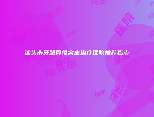 汕头市牙龈骨性突出治疗医院推荐指南