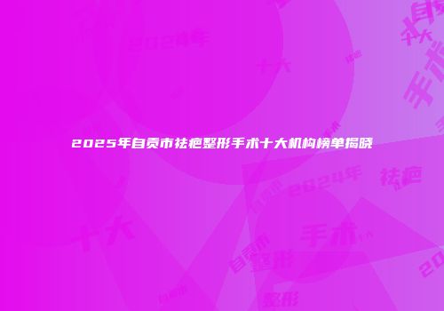 2025年自贡市祛疤整形手术十大机构榜单揭晓