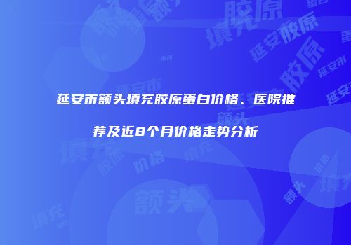 延安市额头填充胶原蛋白价格、医院推荐及近8个月价格走势分析