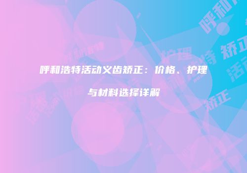 呼和浩特活动义齿矫正：价格、护理与材料选择详解