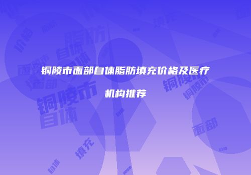 铜陵市面部自体脂肪填充价格及医疗机构推荐