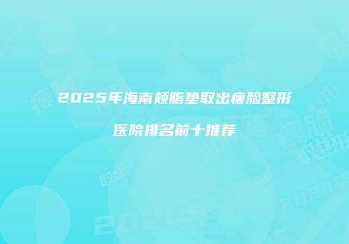 2025年海南颊脂垫取出瘦脸整形医院排名前十推荐