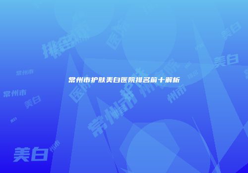 常州市护肤美白医院排名前十解析