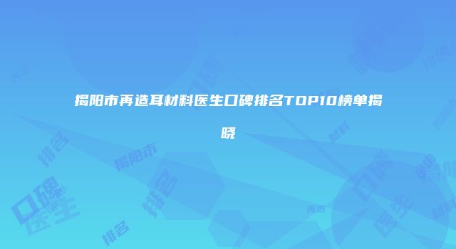 揭阳市再造耳材料医生口碑排名TOP10榜单揭晓