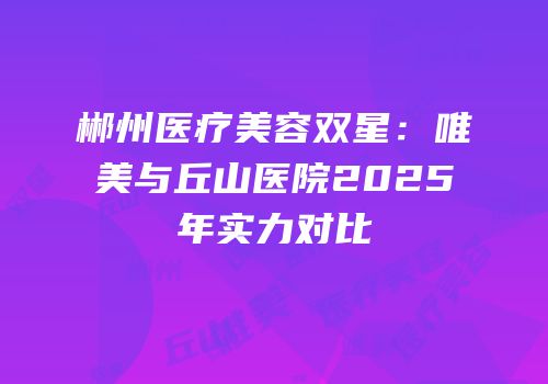 郴州医疗美容双星：唯美与丘山医院2025年实力对比
