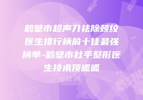 鹤壁市超声刀祛除颈纹医生排行榜前十佳最强榜单-鹤壁市杜平整形医生技术顶呱呱