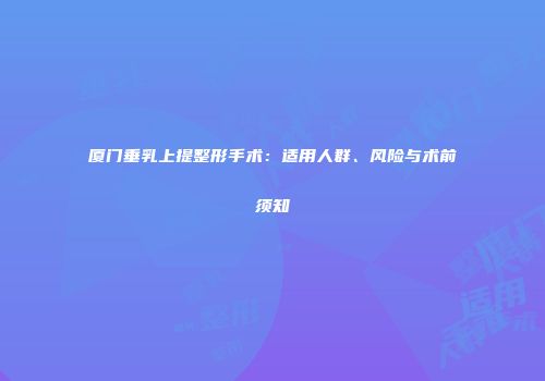 厦门垂乳上提整形手术：适用人群、风险与术前须知