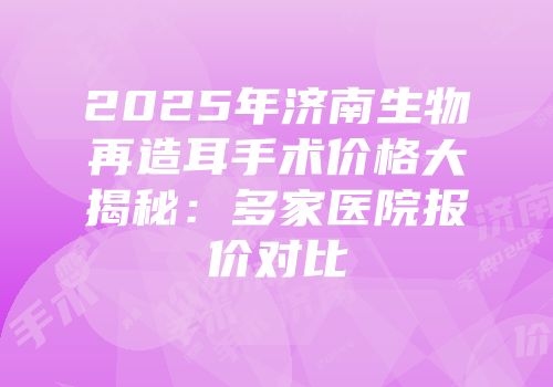 2025年济南生物再造耳手术价格大揭秘：多家医院报价对比