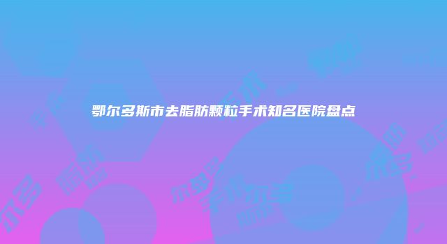 鄂尔多斯市去脂肪颗粒手术知名医院盘点